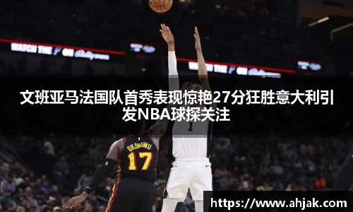 MK体育：文班亚马法国队首秀表现惊艳27分狂胜意大利引发NBA球探关注